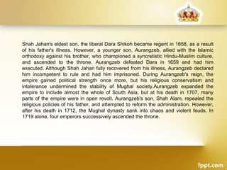 Shah Jahan's eldest son, the liberal Dara Shikoh became regent in 1658, as a result
of his father's illness. However, a younger son, Aurangzeb, allied with the Islamic
orthodoxy against his brother, who championed a syncretistic Hindu-Muslim culture,
and ascended to the throne. Aurangzeb defeated Dara in 1659 and had him
executed. Although Shah Jahan fully recovered from his illness, Aurangzeb declared
him incompetent to rule and had him imprisoned. During Aurangzeb's reign, the
empire gained political strength once more, but his religious conservatism and
intolerance undermined the stability of Mughal society.Aurangzeb expanded the
empire to include almost the whole of South Asia, but at his death in 1707, many
parts of the empire were in open revolt. Aurangzeb's son, Shah Alam, repealed the
religious policies of his father, and attempted to reform the administration. However,
after his death in 1712, the Mughal dynasty sank into chaos and violent feuds. In
1719 alone, four emperors successively ascended the throne.
 