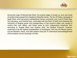 During the reign of Muhammad Shah, the empire began to break up, and vast tracts
of central India passed from Mughal to Maratha hands. The far-off Indian campaign of
Nadir Shah, who had priorly reestablished Iranian suzerainty over most of West Asia,
the Caucasus, and Central Asia, culminated with the Sack of Delhi and shattered the
remnants of Mughal power and prestige.Many of the empire's elites now sought to
control their own affairs, and broke away to form independent kingdoms. But,
according to Sugata Bose and Ayesha Jalal, the Mughal Emperor, however,
continued to be the highest manifestation of sovereignty. Not only the Muslim gentry,
but the Maratha, Hindu, and Sikh leaders took part in ceremonial acknowledgements
of the emperor as the sovereign of India.
 