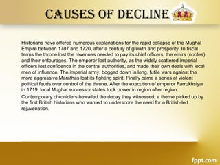 Causes of decline
Historians have offered numerous explanations for the rapid collapse of the Mughal
Empire between 1707 and 1720, after a century of growth and prosperity. In fiscal
terms the throne lost the revenues needed to pay its chief officers, the emirs (nobles)
and their entourages. The emperor lost authority, as the widely scattered imperial
officers lost confidence in the central authorities, and made their own deals with local
men of influence. The imperial army, bogged down in long, futile wars against the
more aggressive Marathas lost its fighting spirit. Finally came a series of violent
political feuds over control of the throne. After the execution of emperor Farrukhsiyar
in 1719, local Mughal successor states took power in region after region.
Contemporary chroniclers bewailed the decay they witnessed, a theme picked up by
the first British historians who wanted to underscore the need for a British-led
rejuvenation.
 