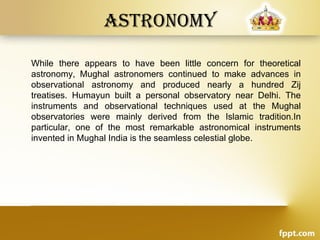 Astronomy
While there appears to have been little concern for theoretical
astronomy, Mughal astronomers continued to make advances in
observational astronomy and produced nearly a hundred Zij
treatises. Humayun built a personal observatory near Delhi. The
instruments and observational techniques used at the Mughal
observatories were mainly derived from the Islamic tradition.In
particular, one of the most remarkable astronomical instruments
invented in Mughal India is the seamless celestial globe.
 