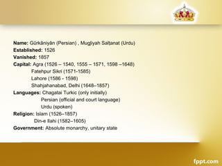 Name: Gūrkāniyān (Persian) , Mug̱liyah Salṭanat (Urdu)
Established: 1526
Vanished: 1857
Capital: Agra (1526 – 1540, 1555 – 1571, 1598 –1648)
Fatehpur Sikri (1571-1585)
Lahore (1586 - 1598)
Shahjahanabad, Delhi (1648–1857)
Languages: Chagatai Turkic (only initially)
Persian (official and court language)
Urdu (spoken)
Religion: Islam (1526–1857)
Din-e Ilahi (1582–1605)
Government: Absolute monarchy, unitary state
 