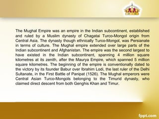The Mughal Empire was an empire in the Indian subcontinent, established
and ruled by a Muslim dynasty of Chagatai Turco-Mongol origin from
Central Asia. The dynasty though ethnically Turco-Mongol, was Persianate
in terms of culture. The Mughal empire extended over large parts of the
Indian subcontinent and Afghanistan. The empire was the second largest to
have existed in the Indian subcontinent, spanning 4 million square
kilometres at its zenith, after the Maurya Empire, which spanned 5 million
square kilometres. The beginning of the empire is conventionally dated to
the victory by its founder Babur over Ibrahim Lodi, the last ruler of the Delhi
Sultanate, in the First Battle of Panipat (1526). The Mughal emperors were
Central Asian Turco-Mongols belonging to the Timurid dynasty, who
claimed direct descent from both Genghis Khan and Timur.
 