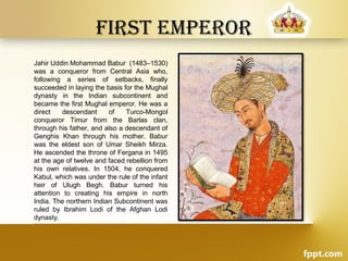 First Emperor
Jahir Uddin Mohammad Babur (1483–1530)
was a conqueror from Central Asia who,
following a series of setbacks, finally
succeeded in laying the basis for the Mughal
dynasty in the Indian subcontinent and
became the first Mughal emperor. He was a
direct descendant of Turco-Mongol
conqueror Timur from the Barlas clan,
through his father, and also a descendant of
Genghis Khan through his mother. Babur
was the eldest son of Umar Sheikh Mirza.
He ascended the throne of Fergana in 1495
at the age of twelve and faced rebellion from
his own relatives. In 1504, he conquered
Kabul, which was under the rule of the infant
heir of Ulugh Begh. Babur turned his
attention to creating his empire in north
India. The northern Indian Subcontinent was
ruled by Ibrahim Lodi of the Afghan Lodi
dynasty.
 