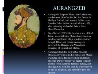 AURANGZEB
 Aurangzeb, Emperor Shah Jahan's sixth son,
was born on 24th October 1618 at Dohad in
Madhya Pradesh, and wrested India's crown
from his father before the end of June 1658,
after defeating his brother Prince Dara
Shukoh's armies.
 Dara Shikoh (1615-58), the eldest son of Shah
Jahan, was resident at Shah Jahan's court as
the designated heir; Shuja was Governor of
Bengal, Bihar, and Orissa; Aurangzeb
governed the Deccan; and Murad was
Governor of Gujarat and Malwa.
 Aurangzeb took his own father prisoner.
Shuja's army was routed in battle; and Murad
was lured into a false agreement and taken
prisoner. Dara eventually collected together
another force, suffered defeat as before, and
once again he fled; but soon he was betrayed
by one of his allies, and handed over to his
brother.
 
