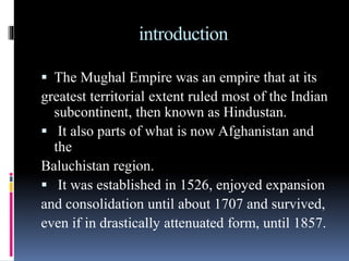 introduction
 The Mughal Empire was an empire that at its
greatest territorial extent ruled most of the Indian
subcontinent, then known as Hindustan.
 It also parts of what is now Afghanistan and
the
Baluchistan region.
 It was established in 1526, enjoyed expansion
and consolidation until about 1707 and survived,
even if in drastically attenuated form, until 1857.
 