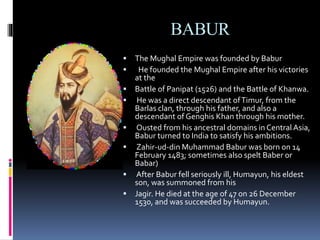 BABUR
 The Mughal Empire was founded by Babur
 He founded the Mughal Empire after his victories
at the
 Battle of Panipat (1526) and the Battle of Khanwa.
 He was a direct descendant ofTimur, from the
Barlas clan, through his father, and also a
descendant of Genghis Khan through his mother.
 Ousted from his ancestral domains in Central Asia,
Babur turned to India to satisfy his ambitions.
 Zahir-ud-din Muhammad Babur was born on 14
February 1483; sometimes also spelt Baber or
Babar)
 After Babur fell seriously ill, Humayun, his eldest
son, was summoned from his
 Jagir. He died at the age of 47 on 26 December
1530, and was succeeded by Humayun.
 