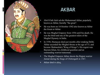 AKBAR
 Abu'l-Fath Jalal ud-din Muhammad Akbar, popularly
known as Akbar, literally "the great”.
 He was born on 14 October 1542 also known as Akbar
the Great or Akbar.
 He was Mughal Emperor from 1556 until his death. He
was the third and one of the greatest rulers of the
Mughal Dynasty in India.
 In 1556, Humayan died just months after retaking Delhi.
Akbar ascended the Mughal throne at the age of 13, and
became Shahanshah ("King of Kings"). His regent was
Bayram Khan, his childhood guardian and an
outstanding warrior/statesman.
 The Mughal Emperor Akbar shoots the Rajput warrior
Jaimal during the Siege of Chittorgarh in 1567.
 Akbar died in 1605.
 