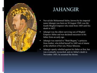 JAHANGIR
 Nur-ud-din Mohammad Salim, known by his imperial
name Jahangir was born on 30 August 1569, was the
fourth Mughal Emperor who ruled from 1605 until his
death in 1627.
 Jahangir was the eldest surviving son of Mughal
Emperor Akbar and was declared successor to his
father from an early age.
 Jahangir was married to "Shah Begam," a princess
from Amber, who killed herself in 1605 out of shame
at the rebellion of her son, Prince Khusrau.
 Jahangir openly rebelled against his father at first, but
was eventually reconciled; and on Akbar's death in
November 1605, he assumed the throne.
 