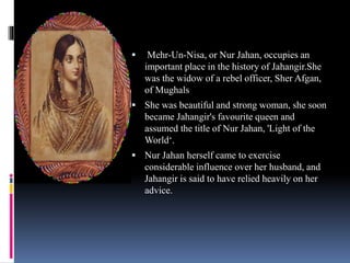  Mehr-Un-Nisa, or Nur Jahan, occupies an
important place in the history of Jahangir.She
was the widow of a rebel officer, Sher Afgan,
of Mughals
 She was beautiful and strong woman, she soon
became Jahangir's favourite queen and
assumed the title of Nur Jahan, 'Light of the
World‘.
 Nur Jahan herself came to exercise
considerable influence over her husband, and
Jahangir is said to have relied heavily on her
advice.
 