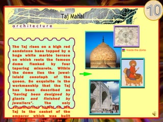 The Taj rises on a high red
sandstone base topped by a      Inside the dome

huge white marble terrace
on which rests the famous
dome     flanked     by  four
tapering minarets. Within
the dome lies the jewel-
inlaid   cenotaph     of  the
queen. So exquisite is the
workmanship that the Taj
has    been   described    as
"having been designed by
giants    and   finished   by
jewellers".      The     only
asymmetrical object in the
Taj is the casket of the
emperor which was built
beside the queen’s as an
 