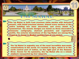 The Taj Mahal is built from precious white marble with delicate
mosaic, with inlaid precious stones. Almost every surface of the
entire building has been decorated, and every detail is
symmetrical. The mosaic designs are based on three decorative
elements- calligraphy, abstract geometric and vegetative
motifs. The exterior decorations of the Tag Mahal are among the
finest to be found in Mughal architecture of any period.




 The Taj Mahal is arguably one of the most incredible man-made
 constructions in the world. It’s located in Agra, which is in the
 north central part of Indian, on the right part of the Humana
 River. Known for its symmetry, the Taj Mahal sits on a raised
 platform surrounded by four minarets.
 