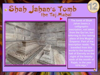 The tomb of Shah
       Jahan bears a
        calligraphic
 inscription, not taken
  from the Qur'an, but
referring to the resting
  place of this Mughal
  Emperor. Part of the
inscription reads; "He
    travelled from this
 world to the banquet-
 hall of Eternity on the
   night of the twenty-
 sixth of the month of
    Rajab, in the year
        1076 Hijri."
 