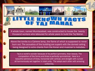 A whole town, named Mumtazabad, was constructed to house the twenty
  thousand workers who laboured for whole years to build the Taj Mahal.

Above the tombs isis a Cairene lamp, the flame of which is supposed to never
 Above the tombs a Cairene lamp, the flame of which is supposed to never
 burn out. The acoustics ofof the building are superb with the domed ceiling
   burn out. The acoustics the building are superb with the domed ceiling
  being designed toto echo chants from the Koran and musician’s melodies.
   being designed echo chants from the Koran and musician’s melodies.

         Taj is a world’s wonder because of its perfect symmetry, than beauty. The
          composition of the forms and lines is perfectly symmetrical. Here is a
      beautiful admixture of lines, horizontal with vertical, and straight with curved
     all harmoniously set together in total unity. The adopt each other with amazing
                                         uniformity.
 