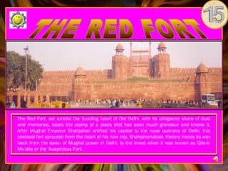 The Red Fort, set amidst the bustling heart of Old Delhi, with its obligatory share of dust
and memories, bears the stamp of a place that has seen much grandeur and knows it.
After Mughal Emperor Shahjahan shifted his capital to the royal quarters of Delhi, this
colossal fort sprouted from the heart of his new city, Shahjahanabad. History traces its way
back from the dawn of Mughal power in Delhi, to the times when it was known as Qila-e-
Mu'alla or the 'Auspicious Fort'.
 