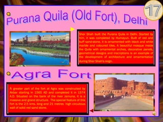 Sher Shah built the Purana Quila in Delhi. Started by
                                                    him, it was completed by Humayun. Built of red and
                                                    buff sand-stone, it is ornamented with black and white
                                                    marble and coloured tiles. A beautiful mosque inside
                                                    the Quila with ornamental arches, decorative panels,
                                                    geometrical designs and inscriptions is an example of
                                                    the development of architecture and ornamentation
                                                    during Sher Shah's reign.




A greater part of the fort at Agra was constructed by
Akbar starting in 1565 AD and completed it in 1574
A.D. Situated on the bank of the river Jamuna, it is a
massive and grand structure.  The special feature of this
fort is the 2.5 kms. long and 21 metres  high circuitous
wall of solid red sand stone.
 