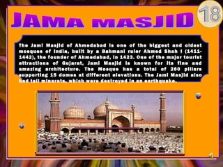 The Jami Masjid of Ahmedabad is one of the biggest and oldest
mosques of India, built by a Bahmani ruler Ahmed Shah I (1411-
1442), the founder of Ahmedabad, in 1423. One of the major tourist
attractions of Gujarat, Jami Masjid is known for its fine and
amazing architecture. The Mosque has a total of 260 pillars
supporting 15 domes at different elevations. The Jami Masjid also
had tall minarets, which were destroyed in an earthquake.
 