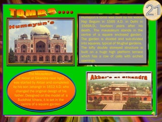 Humayun’s tomb was built by his widow
                                       Haji Begum in 1565 A.D. in Delhi in
                                       1569A.D., fourteen years after his
                                       death.  The mausoleum stands in the
                                       centre of a square enclosed garden. 
                                       The garden is divided and sub-divided
                                       into squares, typical of Mughal gardens. 
                                       The lofty double storeyed structure is
                                       built on a huge high platform terrace
                                       which has a row of calls with arched
                                       openings.


           The Mausoleum
   of Akbar at Sikandra near Agra
was started by Akbar and completed
by his son Jahangir in 1612 A.D. who
  changed the original design of his
 father. Designed on the model of  a
   Buddhist Vihara, it is set in the
      centre of a square garden.
 