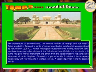 The Mausoleum of Itmad-ud-Daula, the revenue minister of Jahangir and Nur Jehan’s
father was built in Agra on the banks of the Jamuna. Started by Jahangir it was completed
by Nur Jehan in 1628 A.D.  A small rectangular structure in white marble, inlaid with semi-
precious stones and coloured glass, it is a delicate and beautiful piece of architecture.  It
is the first pure marble monument and differs from the typical massive, red sand-stone
structures of earlier Mughals.  Situated in a garden amidst fountains, it has a square
lower storey with four minarets in the four corners.  A traceried pavilion forms the second
storey. 
 