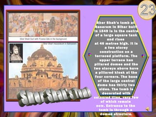 Sher Shah's tomb at
 Sasaram in Bihar built
in 1549 is in the centre
 of a large square tank
        and rises
at 46 metres high. It is
       a two storey
    construction on a
 terraced platform. The
    upper terrace has
pillared domes and the
two storeys above have
 a pillared kiosk at the
 four corners. The base
   of the large central
   dome has thirty two
    sides. The tomb is
      decorated with
coloured tiles, very few
     of which remain
  now. Entrance to the
    tomb is through a
     domed structure.
 