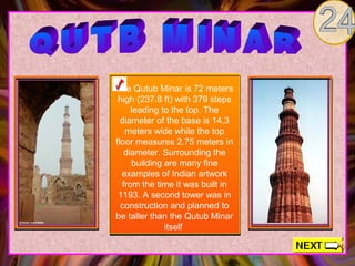 The Qutub Minar is 72 meters
 high (237.8 ft) with 379 steps
     leading to the top. The
  diameter of the base is 14.3
   meters wide while the top
floor measures 2.75 meters in
   diameter. Surrounding the
     building are many fine
  examples of Indian artwork
  from the time it was built in
 1193. A second tower was in
  construction and planned to
be taller than the Qutub Minar
              itself
 