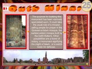 The purpose for building this
monument has been variously
speculated upon. It could take
  the usual role of a minaret,
calling people for prayer in the
Quwwat-ul-Islam mosque, the
earliest extent mosque built by
    the Delhi Sultans. Other
   possibilities are a tower of
victory, a monument signifying
the might of Islam, or a watch
       tower for defense.
 