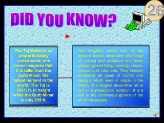 The Taj Mahal is so      The Mughals made use of the
    proportionately       ancient Indian decorative technique
   constructed, one       of carving and sculpture and freely
 never imagines that      utilized glazed-tiling, painting, stucco,
  it is taller than the   mosaic and inlay arts. They liberally
    Qutb Minar, the       employed all types of motifs and
tallest minaret in the    designs which were in vogue in the
   world! The Taj is      Orient. The Mughal decorative art is
   243½ ft. in height     not an expression in isolation, it is a
while the Qutb Minar      link in the continuous growth of the
      is only 239 ft.     art of the people.
 