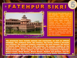 Sikri was the first planned city of
                                                   the Mughals.        Akbar chose to
                                                   construct this capital on the
                                                   natural feature of the terrain. In
                                                   1571, Akbar began building a
                                                   mosque and then a palace
                                                   complex at Sikri. The nobilities
                                                   built their mansions further down
                                                   the hill and shops lined the road to
                                                   Agra.      To commemorate his
                                                   conquest of Gujarat, Akbar named
                                                   his new capital Fatehpur Sikri or
                                                   the “City of Victory.”



The structures here include palaces and courtyards, as well as official
buildings, like audience halls, the treasury, the harem, soldier's barracks
and kitchens. The attached complex comprises the main mosque, the shrine
of Sheikh Salim Chishti, and a lofty gateway. The mosque complex at the
highest level – comprising of Jami Masjid, Tomb of Sheikh Salim Chisti and
Buland Darwajah. Royal complex on the lower level comprising of Raniwas,
Mahal-I-ilaahi, Shahi Bazaar, Meena Bazaar, Baithak and gardens. And the
public complex at the lowest level comprised of Panch Mahal, Khawabghah,
Shahi kutub khana, Ibaadat khana and deewaan-i-aam .
 