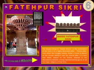 INSIDE FATEHPUR
                          SIKRI



The Dewan-i-Khas”or “Ibadat khana”. Is the centerpiece
of the room, it is a highly decorated pillar – Throne pillar,
from which four bridges radiate. Akbar’s throne is placed
on the circular platform over the central pillar. It is here
that Akbar, seated on his throne, listened to the
discussions/debates among representatives/gurus of all
the major religions of that time.
 