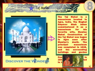 The Taj Mahal is a
mausoleum located in
Agra, India. The Mughal
Emperor     Shah     Jahan
commissioned it as a
mausoleum       for     his
favorite wife, Mumtaz
Mahal. Construction of
the Taj Mahal was begun
in   Agra    soon     after
Mumtaz's     death.     The
principal      mausoleum
was completed in 1648,
and    the    surrounding
buildings   and     garden
five    years    later.
Construction began in
1632 and was completed
in 1648.
 