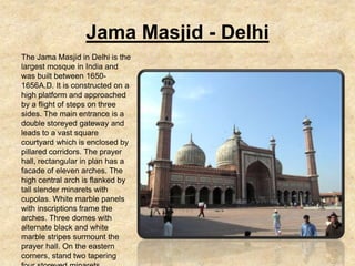 Jama Masjid - Delhi
The Jama Masjid in Delhi is the
largest mosque in India and
was built between 1650-
1656A.D. It is constructed on a
high platform and approached
by a flight of steps on three
sides. The main entrance is a
double storeyed gateway and
leads to a vast square
courtyard which is enclosed by
pillared corridors. The prayer
hall, rectangular in plan has a
facade of eleven arches. The
high central arch is flanked by
tall slender minarets with
cupolas. White marble panels
with inscriptions frame the
arches. Three domes with
alternate black and white
marble stripes surmount the
prayer hall. On the eastern
corners, stand two tapering
 