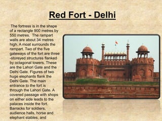 Red Fort - Delhi
 The fortress is in the shape
of a rectangle 900 metres by
550 metres. The rampart
walls are about 34 metres
high. A moat surrounds the
rampart. Two of the five
gateways of the fort are three
-storeyed structures flanked
by octagonal towers. These
are the Lahori Gate and the
Delhi Gate. Figures of two
huge elephants flank the
Delhi Gate. The main
entrance to the fort is
through the Lahori Gate. A
covered passage with shops
on either side leads to the
palaces inside the fort.
Barracks for soldiers,
audience halls, horse and
elephant stables, and
 