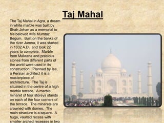 Taj Mahal
The Taj Mahal in Agra, a dream
in white marble was built by
Shah Jehan as a memorial to
his beloved wife Mumtaz
Begum. Built on the banks of
the river Jumna, it was started
in 1632 A.D. and took 22
years to complete. Marble
from Makrana and precious
stones from different parts of
the world were used in its
construction. Planned by Isa,
a Persian architect it is a
masterpiece of
architecture. The Taj is
situated in the centre of a high
marble terrace. A marble
minaret of four storeys stands
on each of the four corners of
the terrace. The minarets are
crowned with domes. The
main structure is a square. A
huge, vaulted recess with
smaller arched recesses in two
 