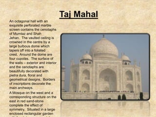 Taj Mahal
An octagonal hall with an
exquisite perforated marble
screen contains the cenotaphs
of Mumtaz and Shah
Jehan. The vaulted ceiling is
crowned in the centre by a
large bulbous dome which
tapers off into a foliated
crest. Around the dome are
four cupolas. The surface of
the walls – exterior and interior
and the cenotaphs are
beautifully decorated with
pietra dura, floral and
geometrical designs. Borders
of inscriptions decorate the
main archways.
A Mosque on the west and a
corresponding structure on the
east in red sand-stone
complete the effect of
symmetry. Situated in a large
enclosed rectangular garden
 