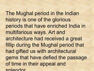 The Mughal period in the Indian
history is one of the glorious
periods that have enriched India in
multifarious ways. Art and
architecture had received a great
fillip during the Mughal period that
had gifted us with architectural
gems that have defied the passage
of time in their appeal and
 