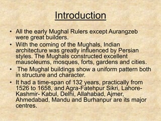 Introduction
• All the early Mughal Rulers except Aurangzeb
  were great builders.
• With the coming of the Mughals, Indian
  architecture was greatly influenced by Persian
  styles. The Mughals constructed excellent
  mausoleums, mosques, forts, gardens and cities.
• The Mughal buildings show a uniform pattern both
  in structure and character.
• It had a time-span of 132 years, practically from
  1526 to 1658, and Agra-Fatehpur Sikri, Lahore-
  Kashmir- Kabul, Delhi, Allahabad, Ajmer,
  Ahmedabad, Mandu and Burhanpur are its major
  centres.
 