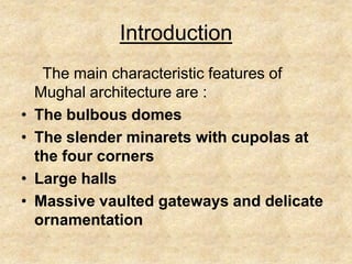 Introduction
     The main characteristic features of
    Mughal architecture are :
•   The bulbous domes
•   The slender minarets with cupolas at
    the four corners
•   Large halls
•   Massive vaulted gateways and delicate
    ornamentation
 