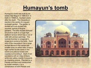 Humayun’s tomb
Humayun’s tomb was built by his
widow Haji Begum in 1565 A.D. in
Delhi in 1569A.D., fourteen years
after his death. The mausoleum
stands in the centre of a square
enclosed garden. The garden is
divided and sub-divided into
squares, typical of Mughal
gardens. The lofty double storeyed
structure is built on a huge high
platform terrace which has a row of
calls with arched openings. The
central chamber is octagonal in
shape and contains the tomb. Each
side of the mausoleum has a large
arched alcove in the centre with
smaller ones on either side. It has a
high marble double dome in the
centre and pillared kiosks with
cupolas surrounding it. Built of red
sandstone with an inlay of black,
white and yellow marble it presents
an imposing picture. Planned by a
Persian architect and constructed
by Indian workers, it is a
combination of both Persian and
 