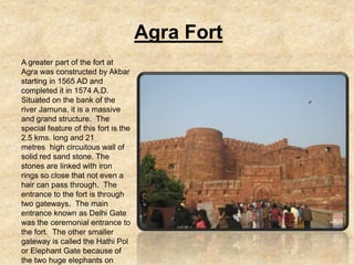 Agra Fort
A greater part of the fort at
Agra was constructed by Akbar
starting in 1565 AD and
completed it in 1574 A.D.
Situated on the bank of the
river Jamuna, it is a massive
and grand structure. The
special feature of this fort is the
2.5 kms. long and 21
metres high circuitous wall of
solid red sand stone. The
stones are linked with iron
rings so close that not even a
hair can pass through. The
entrance to the fort is through
two gateways. The main
entrance known as Delhi Gate
was the ceremonial entrance to
the fort. The other smaller
gateway is called the Hathi Pol
or Elephant Gate because of
the two huge elephants on
 