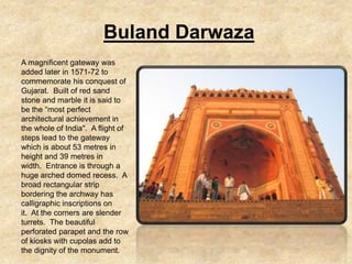 Buland Darwaza
A magnificent gateway was
added later in 1571-72 to
commemorate his conquest of
Gujarat. Built of red sand
stone and marble it is said to
be the “most perfect
architectural achievement in
the whole of India". A flight of
steps lead to the gateway
which is about 53 metres in
height and 39 metres in
width. Entrance is through a
huge arched domed recess. A
broad rectangular strip
bordering the archway has
calligraphic inscriptions on
it. At the corners are slender
turrets. The beautiful
perforated parapet and the row
of kiosks with cupolas add to
the dignity of the monument.
 