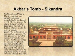 Akbar’s Tomb - Sikandra
The Mausoleum of Akbar at
Sikandra near Agra was
started by Akbar and
completed by his son Jahangir
in 1612 A.D. who changed the
original design of his father.
Designed on the model of a
Buddhist Vihara, it is set in the
centre of a square
garden. The enclosure wall on
each side has a gateway. The
main gateway has four white
marble minarets in the four
corners. The Mausoleum has
five terraces, rising from the
basement, one above the
other, diminishing in size as
they ascend. The red sand-
stone entrance gateway is the
largest and is richly decorated
with inlaid coloured stone work.
 