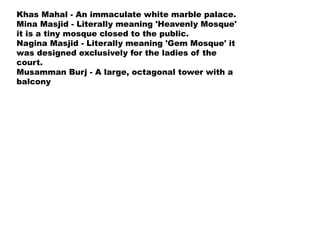Khas Mahal - An immaculate white marble palace.
Mina Masjid - Literally meaning 'Heavenly Mosque'
it is a tiny mosque closed to the public.
Nagina Masjid - Literally meaning 'Gem Mosque' it
was designed exclusively for the ladies of the
court.
Musamman Burj - A large, octagonal tower with a
balcony
 