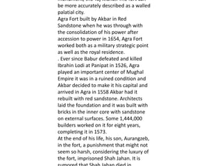 monument, the Taj Mahal. The fort can
be more accurately described as a walled
palatial city.
Agra Fort built by Akbar in Red
Sandstone when he was through with
the consolidation of his power after
accession to power in 1654, Agra Fort
worked both as a military strategic point
as well as the royal residence.
. Ever since Babur defeated and killed
Ibrahin Lodi at Panipat in 1526, Agra
played an important center of Mughal
Empire it was in a ruined condition and
Akbar decided to make it his capital and
arrived in Agra in 1558 Akbar had it
rebuilt with red sandstone. Architects
laid the foundation and it was built with
bricks in the inner core with sandstone
on external surfaces. Some 1,444,000
builders worked on it for eight years,
completing it in 1573.
At the end of his life, his son, Aurangzeb,
in the fort, a punishment that might not
seem so harsh, considering the luxury of
the fort, imprisoned Shah Jahan. It is
 