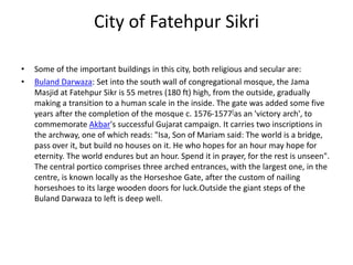 City of Fatehpur Sikri
• Some of the important buildings in this city, both religious and secular are:
• Buland Darwaza: Set into the south wall of congregational mosque, the Jama
Masjid at Fatehpur Sikr is 55 metres (180 ft) high, from the outside, gradually
making a transition to a human scale in the inside. The gate was added some five
years after the completion of the mosque c. 1576-1577[as an 'victory arch', to
commemorate Akbar's successful Gujarat campaign. It carries two inscriptions in
the archway, one of which reads: "Isa, Son of Mariam said: The world is a bridge,
pass over it, but build no houses on it. He who hopes for an hour may hope for
eternity. The world endures but an hour. Spend it in prayer, for the rest is unseen".
The central portico comprises three arched entrances, with the largest one, in the
centre, is known locally as the Horseshoe Gate, after the custom of nailing
horseshoes to its large wooden doors for luck.Outside the giant steps of the
Buland Darwaza to left is deep well.
 