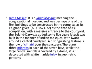 • Jama Masjid: It is a Jama Mosque meaning the
congregational mosque, and was perhaps one of the
first buildings to be constructed in the complex, as its
epigraph gives (A.D. 1571-72) as the date of its
completion, with a massive entrance to the courtyard,
the Buland-Darwaza added some five years later.It was
built in the manner of Indian mosques, with iwans
around a central courtyard. A distinguishing feature is
the row of chhatri over the sanctuary. There are
three mihrabs in each of the seven bays, while the
large central mihrab is covered by a dome, it is
decorated with white marble inlay, in geometric
patterns
 