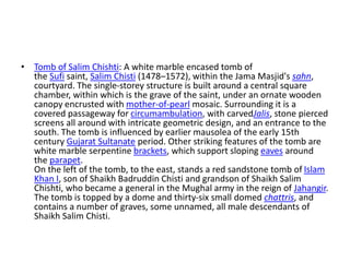 • Tomb of Salim Chishti: A white marble encased tomb of
the Sufi saint, Salim Chisti (1478–1572), within the Jama Masjid's sahn,
courtyard. The single-storey structure is built around a central square
chamber, within which is the grave of the saint, under an ornate wooden
canopy encrusted with mother-of-pearl mosaic. Surrounding it is a
covered passageway for circumambulation, with carvedJalis, stone pierced
screens all around with intricate geometric design, and an entrance to the
south. The tomb is influenced by earlier mausolea of the early 15th
century Gujarat Sultanate period. Other striking features of the tomb are
white marble serpentine brackets, which support sloping eaves around
the parapet.
On the left of the tomb, to the east, stands a red sandstone tomb of Islam
Khan I, son of Shaikh Badruddin Chisti and grandson of Shaikh Salim
Chishti, who became a general in the Mughal army in the reign of Jahangir.
The tomb is topped by a dome and thirty-six small domed chattris, and
contains a number of graves, some unnamed, all male descendants of
Shaikh Salim Chisti.
 