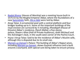 • Ibadat Khana: (House of Worship) was a meeting house built in
1575 CE by the Mughal Emperor Akbar, where the foundations of a
new Syncretistic faith, Din-e-Ilahi were laid by Akbar.
• Anup Talao: A ornamental pool with a central platform and four
bridges leading up to it. Some of the important buildings of the
royal enclave are surround by it including, Khwabgah (House of
Dreams) Akbar's residence, Panch Mahal, a five-storey
palace, Diwan-i-Khas (Hall of Private Audience), Ankh Michauli and
the Astrologer's Seat, in the south-west corner of the Pachisi Court.
• Hujra-i-Anup Talao: Said to be the residence of Akbar's Muslim wife,
although this is disputed due to its small size.
• Mariam-uz-Zamani's Palace: The building of Akbar's Rajput wives,
including Mariam-uz-Zamani, shows Gujarati influence and is built
around a courtyard, with special care being taken to ensure privacy.
 