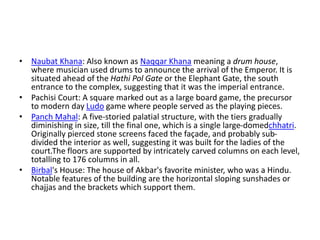 • Naubat Khana: Also known as Naqqar Khana meaning a drum house,
where musician used drums to announce the arrival of the Emperor. It is
situated ahead of the Hathi Pol Gate or the Elephant Gate, the south
entrance to the complex, suggesting that it was the imperial entrance.
• Pachisi Court: A square marked out as a large board game, the precursor
to modern day Ludo game where people served as the playing pieces.
• Panch Mahal: A five-storied palatial structure, with the tiers gradually
diminishing in size, till the final one, which is a single large-domedchhatri.
Originally pierced stone screens faced the façade, and probably sub-
divided the interior as well, suggesting it was built for the ladies of the
court.The floors are supported by intricately carved columns on each level,
totalling to 176 columns in all.
• Birbal's House: The house of Akbar's favorite minister, who was a Hindu.
Notable features of the building are the horizontal sloping sunshades or
chajjas and the brackets which support them.
 