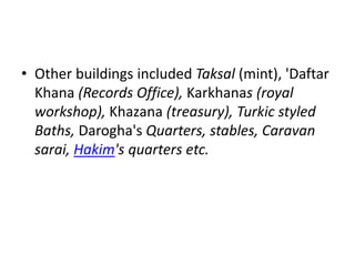 • Other buildings included Taksal (mint), 'Daftar
Khana (Records Office), Karkhanas (royal
workshop), Khazana (treasury), Turkic styled
Baths, Darogha's Quarters, stables, Caravan
sarai, Hakim's quarters etc.
 