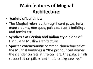 Main features of Mughal
Architecture:
• Variety of buildings:
• The Mughal rulers built magnificent gates, forts,
mausoleums, mosques, palaces, public buildings
and tombs etc.
• Synthesis of Persian and Indian style:blend of
Hindu and Muslim architecture.
• Specific characteristic:common characteristic of
the Mughal buildings is “the pronounced domes,
the slender turrets at the corners, the palace halls
supported on pillars and the broad/gateways.”
 