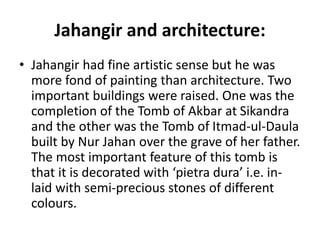 Jahangir and architecture:
• Jahangir had fine artistic sense but he was
more fond of painting than architecture. Two
important buildings were raised. One was the
completion of the Tomb of Akbar at Sikandra
and the other was the Tomb of Itmad-ul-Daula
built by Nur Jahan over the grave of her father.
The most important feature of this tomb is
that it is decorated with ‘pietra dura’ i.e. in-
laid with semi-precious stones of different
colours.
 